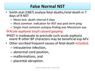 False Normal NST
• Smith etal (1987) analyse fetal deaths;Fetal death in 7
days of R NST
– Mean test- death interval 4 days
– Most common indication for NST was post term preg
– Single most common autopsy finding was Meconium asp.
Acute asphyxia insult caused gasping
NST is inadequate to preclude such acute asphyxia
event other BP characters may be beneficial esp AFV.
• Other ascribed frequent causes of fetal death included;
– intrauterine infection,
– abnormal cord position,
– malformations, and
– placental abruption.
SAMUEL BEZABIH (MD)- MIAZIA 2005
 