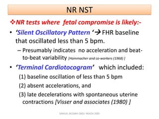NR NST
NR tests where fetal compromise is likely:-
• ‘Silent Oscillatory Pattern ‘ FHR baseline
that oscillated less than 5 bpm.
– Presumably indicates no acceleration and beat-
to-beat variability [Hammacher and co-workers (1968) ]
• ‘Terminal Cardiotocogram’ which included:
(1) baseline oscillation of less than 5 bpm
(2) absent accelerations, and
(3) late decelerations with spontaneous uterine
contractions [Visser and associates (1980) ]
SAMUEL BEZABIH (MD)- MIAZIA 2005
 