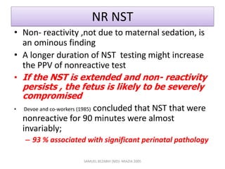 NR NST
• Non- reactivity ,not due to maternal sedation, is
an ominous finding
• A longer duration of NST testing might increase
the PPV of nonreactive test
• If the NST is extended and non- reactivity
persists , the fetus is likely to be severely
compromised
• Devoe and co-workers (1985) concluded that NST that were
nonreactive for 90 minutes were almost
invariably;
– 93 % associated with significant perinatal pathology
SAMUEL BEZABIH (MD)- MIAZIA 2005
 