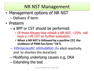 NR NST Management
• Management options of NR NST
– Delivery if term
• Preterm
– a BPP or CST should be performed.
• Of those fetuses that exhibit a NR NST, ~25% will
have a +VE CST on further evaluation.
• When a NR NST is followed by a positive CST, the
incidence of PNM has been ~10 %
– Vibroacaustic stimulation (to elicit reactivity
and to shorten the duration)
– Modifying underlying causes e.g, DKA
– Extending the test
SAMUEL BEZABIH (MD)- MIAZIA 2005
 