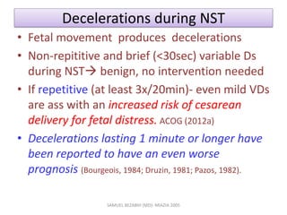 Decelerations during NST
• Fetal movement produces decelerations
• Non-repititive and brief (<30sec) variable Ds
during NST benign, no intervention needed
• If repetitive (at least 3x/20min)- even mild VDs
are ass with an increased risk of cesarean
delivery for fetal distress. ACOG (2012a)
• Decelerations lasting 1 minute or longer have
been reported to have an even worse
prognosis (Bourgeois, 1984; Druzin, 1981; Pazos, 1982).
SAMUEL BEZABIH (MD)- MIAZIA 2005
 