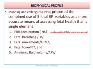 BIOPHYSICAL PROFILE
• Manning and colleagues (1980) proposed the
combined use of 5 fetal BP variables as a more
accurate means of assessing fetal health than a
single element
1. FHR acceleration ( NST)- can be omitted if the rest 4 are normal
2. Fetal breathing /FB/
3. Fetal movements/FBM/,
4. Fetal tone/FT/, and
5. Amnionic fluid volume/AFV/.
SAMUEL BEZABIH (MD)- MIAZIA 2005
 