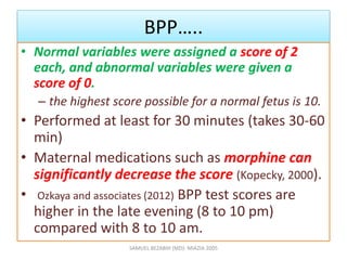 BPP…..
• Normal variables were assigned a score of 2
each, and abnormal variables were given a
score of 0.
– the highest score possible for a normal fetus is 10.
• Performed at least for 30 minutes (takes 30-60
min)
• Maternal medications such as morphine can
significantly decrease the score (Kopecky, 2000).
• Ozkaya and associates (2012) BPP test scores are
higher in the late evening (8 to 10 pm)
compared with 8 to 10 am.
SAMUEL BEZABIH (MD)- MIAZIA 2005
 
