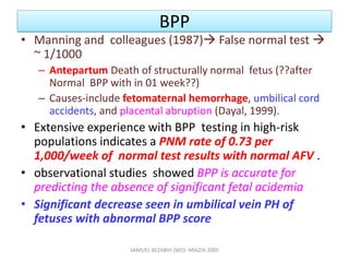 BPP
• Manning and colleagues (1987) False normal test 
~ 1/1000
– Antepartum Death of structurally normal fetus (??after
Normal BPP with in 01 week??)
– Causes-include fetomaternal hemorrhage, umbilical cord
accidents, and placental abruption (Dayal, 1999).
• Extensive experience with BPP testing in high-risk
populations indicates a PNM rate of 0.73 per
1,000/week of normal test results with normal AFV .
• observational studies showed BPP is accurate for
predicting the absence of significant fetal acidemia
• Significant decrease seen in umbilical vein PH of
fetuses with abnormal BPP score
SAMUEL BEZABIH (MD)- MIAZIA 2005
 