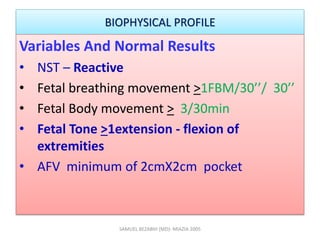 BIOPHYSICAL PROFILE
Variables And Normal Results
• NST – Reactive
• Fetal breathing movement >1FBM/30’’/ 30’’
• Fetal Body movement > 3/30min
• Fetal Tone >1extension - flexion of
extremities
• AFV minimum of 2cmX2cm pocket
SAMUEL BEZABIH (MD)- MIAZIA 2005
 