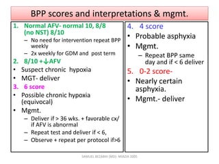 BPP scores and interpretations & mgmt.
1. Normal AFV- normal 10, 8/8
(no NST) 8/10
– No need for intervention repeat BPP
weekly
– 2x weekly for GDM and post term
2. 8/10 +↓AFV
• Suspect chronic hypoxia
• MGT- deliver
3. 6 score
• Possible chronic hypoxia
(equivocal)
• Mgmt.
– Deliver if > 36 wks. + favorable cx/
if AFV is abnormal
– Repeat test and deliver if < 6,
– Observe + repeat per protocol if>6
4. 4 score
• Probable asphyxia
• Mgmt.
– Repeat BPP same
day and if < 6 deliver
5. 0-2 score-
• Nearly certain
asphyxia.
• Mgmt.- deliver
SAMUEL BEZABIH (MD)- MIAZIA 2005
 