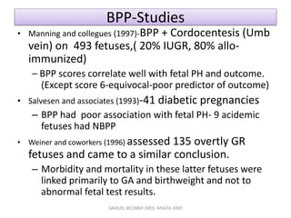 BPP-Studies
• Manning and collegues (1997)-BPP + Cordocentesis (Umb
vein) on 493 fetuses,( 20% IUGR, 80% allo-
immunized)
– BPP scores correlate well with fetal PH and outcome.
(Except score 6-equivocal-poor predictor of outcome)
• Salvesen and associates (1993)-41 diabetic pregnancies
– BPP had poor association with fetal PH- 9 acidemic
fetuses had NBPP
• Weiner and coworkers (1996) assessed 135 overtly GR
fetuses and came to a similar conclusion.
– Morbidity and mortality in these latter fetuses were
linked primarily to GA and birthweight and not to
abnormal fetal test results.
SAMUEL BEZABIH (MD)- MIAZIA 2005
 