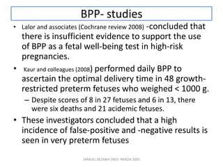 BPP- studies
• Lalor and associates (Cochrane review 2008) -concluded that
there is insufficient evidence to support the use
of BPP as a fetal well-being test in high-risk
pregnancies.
• Kaur and colleagues (2008) performed daily BPP to
ascertain the optimal delivery time in 48 growth-
restricted preterm fetuses who weighed < 1000 g.
– Despite scores of 8 in 27 fetuses and 6 in 13, there
were six deaths and 21 acidemic fetuses.
• These investigators concluded that a high
incidence of false-positive and -negative results is
seen in very preterm fetuses
SAMUEL BEZABIH (MD)- MIAZIA 2005
 
