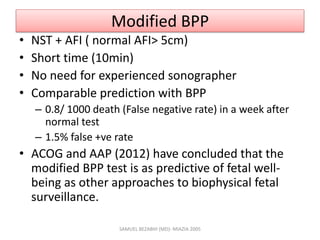 Modified BPP
• NST + AFI ( normal AFI> 5cm)
• Short time (10min)
• No need for experienced sonographer
• Comparable prediction with BPP
– 0.8/ 1000 death (False negative rate) in a week after
normal test
– 1.5% false +ve rate
• ACOG and AAP (2012) have concluded that the
modified BPP test is as predictive of fetal well-
being as other approaches to biophysical fetal
surveillance.
SAMUEL BEZABIH (MD)- MIAZIA 2005
 