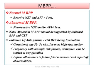 MBPP….
Normal M BPP
 Reactive NST and AFI > 5 cm.
Abnormal M BPP.
 Non-reactive NST and/or AFI< 5cm.
 Note: Abnormal M BPP should be supported by standard
BPP and CST
 Initiation Of Ante partum Fetal Well Being Evaluation
 Gestational age 32- 34 wks, for most high-risk mother
 Pregnancy with multiple risk factors, evaluation can be
started at any gestation
 Inform all mothers to follow fetal movement and report of
abnormalities.
SAMUEL BEZABIH (MD)- MIAZIA 2005
 