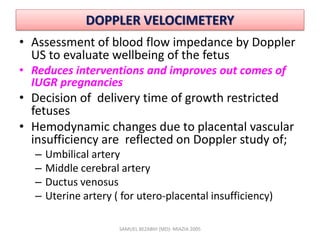 DOPPLER VELOCIMETERY
• Assessment of blood flow impedance by Doppler
US to evaluate wellbeing of the fetus
• Reduces interventions and improves out comes of
IUGR pregnancies
• Decision of delivery time of growth restricted
fetuses
• Hemodynamic changes due to placental vascular
insufficiency are reflected on Doppler study of;
– Umbilical artery
– Middle cerebral artery
– Ductus venosus
– Uterine artery ( for utero-placental insufficiency)
SAMUEL BEZABIH (MD)- MIAZIA 2005
 