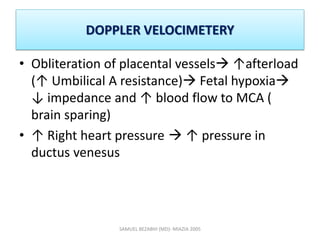 DOPPLER VELOCIMETERY
• Obliteration of placental vessels ↑afterload
(↑ Umbilical A resistance) Fetal hypoxia
↓ impedance and ↑ blood flow to MCA (
brain sparing)
• ↑ Right heart pressure  ↑ pressure in
ductus venesus
SAMUEL BEZABIH (MD)- MIAZIA 2005
 