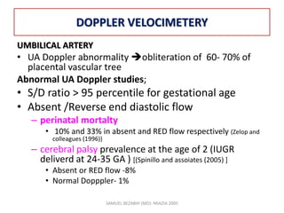 DOPPLER VELOCIMETERY
UMBILICAL ARTERY
• UA Doppler abnormality obliteration of 60- 70% of
placental vascular tree
Abnormal UA Doppler studies;
• S/D ratio > 95 percentile for gestational age
• Absent /Reverse end diastolic flow
– perinatal mortalty
• 10% and 33% in absent and RED flow respectively (Zelop and
colleagues (1996))
– cerebral palsy prevalence at the age of 2 (IUGR
deliverd at 24-35 GA ) [(Spinillo and assoiates (2005) ]
• Absent or RED flow -8%
• Normal Dopppler- 1%
SAMUEL BEZABIH (MD)- MIAZIA 2005
 