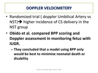 DOPPLER VELOCIMETERY
• Randomized trial ( doppler Umbilical Artery vs
NST) higher incidence of CS delivery in the
NST group
• Obido et al. compared BPP scoring and
Doppler assessment in monitoring fetus with
IUGR.
– They concluded that a model using BPP only
would be best to minimize neonatal death or
disability
SAMUEL BEZABIH (MD)- MIAZIA 2005
 