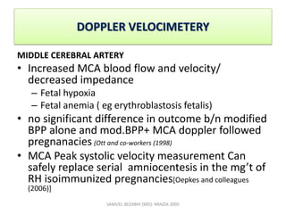 DOPPLER VELOCIMETERY
MIDDLE CEREBRAL ARTERY
• Increased MCA blood flow and velocity/
decreased impedance
– Fetal hypoxia
– Fetal anemia ( eg erythroblastosis fetalis)
• no significant difference in outcome b/n modified
BPP alone and mod.BPP+ MCA doppler followed
pregnanacies (Ott and co-workers (1998)
• MCA Peak systolic velocity measurement Can
safely replace serial amniocentesis in the mg’t of
RH isoimmunized pregnancies[Oepkes and colleagues
(2006)]
SAMUEL BEZABIH (MD)- MIAZIA 2005
 
