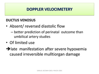 DOPPLER VELOCIMETERY
DUCTUS VENOSUS
• Absent/ reversed diastolic flow
– better prediction of perinatal outcome than
umbilical artery studies
• Of limited use
late manifestation after severe hypoxemia
caused irreversible mulltiorgan damage
SAMUEL BEZABIH (MD)- MIAZIA 2005
 