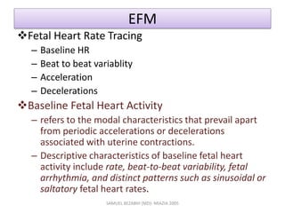 EFM
Fetal Heart Rate Tracing
– Baseline HR
– Beat to beat variablity
– Acceleration
– Decelerations
Baseline Fetal Heart Activity
– refers to the modal characteristics that prevail apart
from periodic accelerations or decelerations
associated with uterine contractions.
– Descriptive characteristics of baseline fetal heart
activity include rate, beat-to-beat variability, fetal
arrhythmia, and distinct patterns such as sinusoidal or
saltatory fetal heart rates.
SAMUEL BEZABIH (MD)- MIAZIA 2005
 