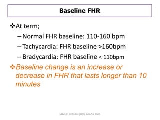 Baseline FHR
At term;
–Normal FHR baseline: 110-160 bpm
–Tachycardia: FHR baseline >160bpm
–Bradycardia: FHR baseline < 110bpm
Baseline change is an increase or
decrease in FHR that lasts longer than 10
minutes
SAMUEL BEZABIH (MD)- MIAZIA 2005
 