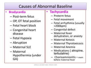 Causes of Abnormal Baseline
• Bradycardia
– Post-term fetus
– OP, OT fetal position
– Fetal heart block
– Congenital heart
disease
– Fetal Hypoxia
– Abruption
– Maternal SLE
– Maternal
Hypothermia (under
GA)
• Tachycardia
– Preterm fetus
– Fetal movement
– Fetal arrhythmia (usually
>200bpm)
– Congenital defect
– Maternal fever
dehydration, or anxiety
– Maternal Ketosis
– Maternal Thyrotoxicosis
– Maternal Anemia
– Medications ( atropine,
terbutaline)
– Chorioamnionitis – even
before maternal fever
SAMUEL BEZABIH (MD)- MIAZIA 2005
 