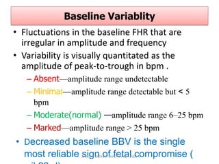 Baseline Variablity
• Fluctuations in the baseline FHR that are
irregular in amplitude and frequency
• Variability is visually quantitated as the
amplitude of peak-to-trough in bpm .
– Absent—amplitude range undetectable
– Minimal—amplitude range detectable but < 5
bpm
– Moderate(normal) —amplitude range 6–25 bpm
– Marked—amplitude range > 25 bpm
• Decreased baseline BBV is the single
most reliable sign of fetal compromise (
SAMUEL BEZABIH (MD)- MIAZIA 2005
 