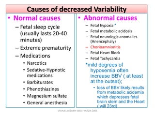Causes of decreased Variability
• Normal causes
– Fetal sleep cycle
(usually lasts 20-40
minutes)
– Extreme prematurity
– Medications
• Narcotics
• Sedative-Hypnotic
medications
• Barbiturates
• Phenothiazines
• Magnesium sulfate
• General anesthesia
• Abnormal causes
– Fetal hypoxia *
– Fetal metabolic acidosis
– Fetal neurologic anomalies
(Anencephaly)
– Chorioamnionitis
– Fetal Heart Block
– Fetal Tachycardia
*mild degrees of
hypoxemia often
increase BBV ( at least
at the outset);
• loss of BBV likely results
from metabolic acidemia
which depresses fetal
brain stem and the Heart
( will 23rd)
SAMUEL BEZABIH (MD)- MIAZIA 2005
 