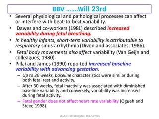 BBV …….Will 23rd
• Several physiological and pathological processes can affect
or interfere with beat-to-beat variability.
• Dawes and co-workers (1981) described increased
variability during fetal breathing.
• In healthy infants, short-term variability is attributable to
respiratory sinus arrhythmia (Divon and associates, 1986).
• Fetal body movements also affect variability (Van Geijn and
colleagues, 1980).
• Pillai and James (1990) reported increased baseline
variability with advancing gestation.
– Up to 30 weeks, baseline characteristics were similar during
both fetal rest and activity.
– After 30 weeks, fetal inactivity was associated with diminished
baseline variability and conversely, variability was increased
during fetal activity.
– Fetal gender does not affect heart rate variability (Ogueh and
Steer, 1998).
SAMUEL BEZABIH (MD)- MIAZIA 2005
 