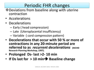 Periodic FHR changes
Deviations from baseline along with uterine
contraction
• Accelerations
• Decelerations
– Early ( head compression)
– Late (Uteroplacental insufficiency)
– Variable ( cord compression pattern)
• Decelerations that occur with 50 % or more of
contractions in any 20-minute period are
referred to as recurrent decelerations (NICHD
Research Planning Workshop, 1997).
• Prolonged Ds- last >2- 10 min
• If Ds last for > 10 min Baseline change
SAMUEL BEZABIH (MD)- MIAZIA 2005
 