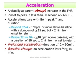 Acceleration
• A visually apparent abrupt increase in the FHR
• onset to peak in less than 30 seconds=> ABRUPT
• Accelerations vary with GA in peak↑ and
duration
– Beyond 32wk - 15bpm or more above baseline,
with a duration of > 15 sec but <2min from
onset to return.
– Before 32 wk GA - >10 bpm above baseline, with
a duration of 10 sec to 2min from onset to return.
• Prolonged acceleration- duration of 2 – 10min.
• Baseline change- an acceleration lasts for > 10
min.
SAMUEL BEZABIH (MD)- MIAZIA 2005
 