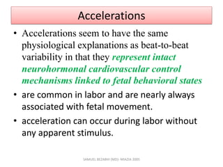 Accelerations
• Accelerations seem to have the same
physiological explanations as beat-to-beat
variability in that they represent intact
neurohormonal cardiovascular control
mechanisms linked to fetal behavioral states
• are common in labor and are nearly always
associated with fetal movement.
• acceleration can occur during labor without
any apparent stimulus.
SAMUEL BEZABIH (MD)- MIAZIA 2005
 