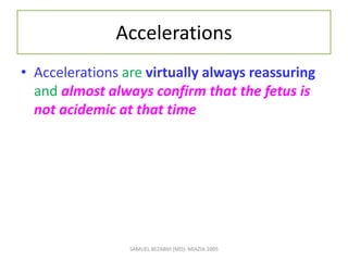 Accelerations
• Accelerations are virtually always reassuring
and almost always confirm that the fetus is
not acidemic at that time
SAMUEL BEZABIH (MD)- MIAZIA 2005
 