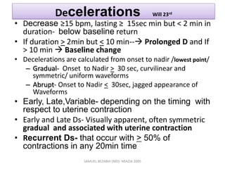 Decelerations Will 23rd
• Decrease ≥15 bpm, lasting ≥ 15sec min but < 2 min in
duration- below baseline return
• If duration > 2min but < 10 min-- Prolonged D and If
> 10 min  Baseline change
• Decelerations are calculated from onset to nadir /lowest point/
– Gradual- Onset to Nadir > 30 sec, curvilinear and
symmetric/ uniform waveforms
– Abrupt- Onset to Nadir < 30sec, jagged appearance of
Waveforms
• Early, Late,Variable- depending on the timing with
respect to uterine contraction
• Early and Late Ds- Visually apparent, often symmetric
gradual and associated with uterine contraction
• Recurrent Ds- that occur with > 50% of
contractions in any 20min time
SAMUEL BEZABIH (MD)- MIAZIA 2005
 