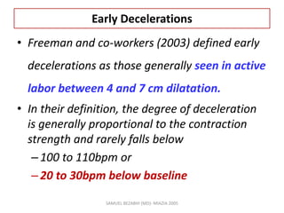 Early Decelerations
• Freeman and co-workers (2003) defined early
decelerations as those generally seen in active
labor between 4 and 7 cm dilatation.
• In their definition, the degree of deceleration
is generally proportional to the contraction
strength and rarely falls below
–100 to 110bpm or
–20 to 30bpm below baseline
SAMUEL BEZABIH (MD)- MIAZIA 2005
 