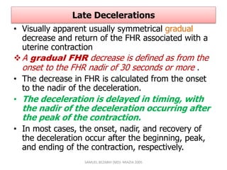 Late Decelerations
• Visually apparent usually symmetrical gradual
decrease and return of the FHR associated with a
uterine contraction
A gradual FHR decrease is defined as from the
onset to the FHR nadir of 30 seconds or more .
• The decrease in FHR is calculated from the onset
to the nadir of the deceleration.
• The deceleration is delayed in timing, with
the nadir of the deceleration occurring after
the peak of the contraction.
• In most cases, the onset, nadir, and recovery of
the deceleration occur after the beginning, peak,
and ending of the contraction, respectively.
SAMUEL BEZABIH (MD)- MIAZIA 2005
 