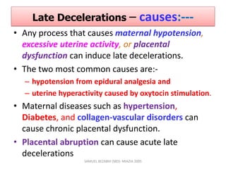 Late Decelerations – causes:---
• Any process that causes maternal hypotension,
excessive uterine activity, or placental
dysfunction can induce late decelerations.
• The two most common causes are:-
– hypotension from epidural analgesia and
– uterine hyperactivity caused by oxytocin stimulation.
• Maternal diseases such as hypertension,
Diabetes, and collagen-vascular disorders can
cause chronic placental dysfunction.
• Placental abruption can cause acute late
decelerations
SAMUEL BEZABIH (MD)- MIAZIA 2005
 