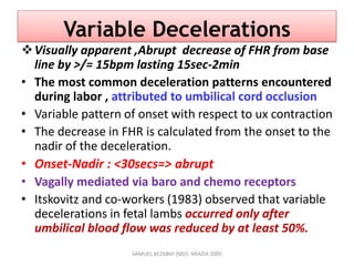 Variable Decelerations
Visually apparent ,Abrupt decrease of FHR from base
line by >/= 15bpm lasting 15sec-2min
• The most common deceleration patterns encountered
during labor , attributed to umbilical cord occlusion
• Variable pattern of onset with respect to ux contraction
• The decrease in FHR is calculated from the onset to the
nadir of the deceleration.
• Onset-Nadir : <30secs=> abrupt
• Vagally mediated via baro and chemo receptors
• Itskovitz and co-workers (1983) observed that variable
decelerations in fetal lambs occurred only after
umbilical blood flow was reduced by at least 50%.
SAMUEL BEZABIH (MD)- MIAZIA 2005
 