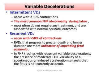 Variable Decelerations
• Intermittent VDs
– occur with < 50% contractions
– The most common FHR abnormality during labor ,
– most often do not require any treatment, and are
associated with normal perinatal outcomes
• Recurrent VDs
– occur with >50% of contractions
– RVDs that progress to greater depth and longer
duration are more indicative of impending fetal
acidemia .
– In FHR tracings with recurrent variable decelerations,
the presence of moderate FHR variability or a
spontaneous or induced acceleration suggests that
the fetus is not currently acidemic.
SAMUEL BEZABIH (MD)- MIAZIA 2005
 