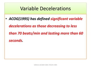 Variable Decelerations
• ACOG(1995) has defined significant variable
decelerations as those decreasing to less
than 70 beats/min and lasting more than 60
seconds.
SAMUEL BEZABIH (MD)- MIAZIA 2005
 