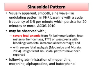 Sinusoidal Pattern
• Visually apparent, smooth, sine wave-like
undulating pattern in FHR baseline with a cycle
frequency of 3-5 per minute which persists for 20
minutes or more. ACOG 2010
• may be observed with ;
– severe fetal anemia from Rh isoimmunization, feto-
maternal hemorrhage, TTTS or vasa previa with
bleeding; with fetal intracranial hemorrhage; and
– with severe fetal asphyxia (Modanlou and Murata,
2004). Insignificant sinusoidal patterns have been
reported
• following administration of meperidine,
morphine, alphaprodine, and butorphanol
 