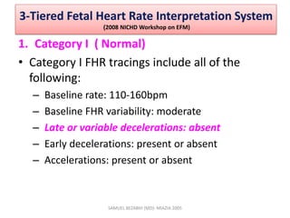 3-Tiered Fetal Heart Rate Interpretation System
(2008 NICHD Workshop on EFM)
1. Category I ( Normal)
• Category I FHR tracings include all of the
following:
– Baseline rate: 110-160bpm
– Baseline FHR variability: moderate
– Late or variable decelerations: absent
– Early decelerations: present or absent
– Accelerations: present or absent
SAMUEL BEZABIH (MD)- MIAZIA 2005
 