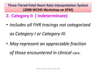 Three-Tiered Fetal Heart Rate Interpretation System
(2008 NICHD Workshop on EFM)
2. Category II ( indeterminate)
• Includes all FHR tracings not categorized
as Category I or Category III.
• May represent an appreciable fraction
of those encountered in clinical care.
SAMUEL BEZABIH (MD)- MIAZIA 2005
 