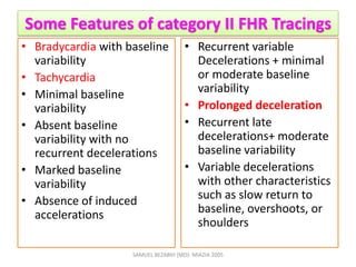 Some Features of category II FHR Tracings
• Bradycardia with baseline
variability
• Tachycardia
• Minimal baseline
variability
• Absent baseline
variability with no
recurrent decelerations
• Marked baseline
variability
• Absence of induced
accelerations
• Recurrent variable
Decelerations + minimal
or moderate baseline
variability
• Prolonged deceleration
• Recurrent late
decelerations+ moderate
baseline variability
• Variable decelerations
with other characteristics
such as slow return to
baseline, overshoots, or
shoulders
SAMUEL BEZABIH (MD)- MIAZIA 2005
 