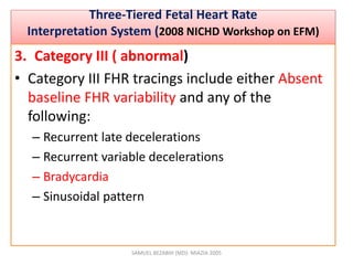 •
Three-Tiered Fetal Heart Rate
Interpretation System (2008 NICHD Workshop on EFM)
3. Category III ( abnormal)
• Category III FHR tracings include either Absent
baseline FHR variability and any of the
following:
– Recurrent late decelerations
– Recurrent variable decelerations
– Bradycardia
– Sinusoidal pattern
SAMUEL BEZABIH (MD)- MIAZIA 2005
 