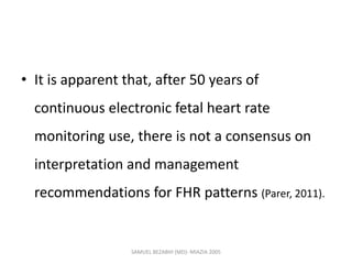 • It is apparent that, after 50 years of
continuous electronic fetal heart rate
monitoring use, there is not a consensus on
interpretation and management
recommendations for FHR patterns (Parer, 2011).
SAMUEL BEZABIH (MD)- MIAZIA 2005
 