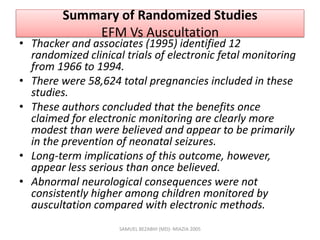 Summary of Randomized Studies
EFM Vs Auscultation
• Thacker and associates (1995) identified 12
randomized clinical trials of electronic fetal monitoring
from 1966 to 1994.
• There were 58,624 total pregnancies included in these
studies.
• These authors concluded that the benefits once
claimed for electronic monitoring are clearly more
modest than were believed and appear to be primarily
in the prevention of neonatal seizures.
• Long-term implications of this outcome, however,
appear less serious than once believed.
• Abnormal neurological consequences were not
consistently higher among children monitored by
auscultation compared with electronic methods.
SAMUEL BEZABIH (MD)- MIAZIA 2005
 