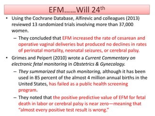 EFM……Will 24th
• Using the Cochrane Database, Alfirevic and colleagues (2013)
reviewed 13 randomized trials involving more than 37,000
women.
– They concluded that EFM increased the rate of cesarean and
operative vaginal deliveries but produced no declines in rates
of perinatal mortality, neonatal seizures, or cerebral palsy.
• Grimes and Peipert (2010) wrote a Current Commentary on
electronic fetal monitoring in Obstetrics & Gynecology.
– They summarized that such monitoring, although it has been
used in 85 percent of the almost 4 million annual births in the
United States, has failed as a public health screening
program.
– They noted that the positive predictive value of EFM for fetal
death in labor or cerebral palsy is near zero—meaning that
“almost every positive test result is wrong.”
 