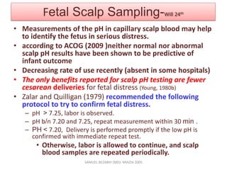Fetal Scalp Sampling-Will 24th
• Measurements of the pH in capillary scalp blood may help
to identify the fetus in serious distress.
• according to ACOG (2009 )neither normal nor abnormal
scalp pH results have been shown to be predictive of
infant outcome
• Decreasing rate of use recently (absent in some hospitals)
• The only benefits reported for scalp pH testing are fewer
cesarean deliveries for fetal distress (Young, 1980b)
• Zalar and Quilligan (1979) recommended the following
protocol to try to confirm fetal distress.
– pH > 7.25, labor is observed.
– pH b/n 7.20 and 7.25, repeat measurement within 30 min .
– PH < 7.20, Delivery is performed promptly if the low pH is
confirmed with immediate repeat test.
• Otherwise, labor is allowed to continue, and scalp
blood samples are repeated periodically.
SAMUEL BEZABIH (MD)- MIAZIA 2005
 