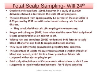Fetal Scalp Sampling- Will 24th
• Goodwin and coworkers (1994), however, in a study of 112,000
deliveries,showed a decrease in the scalp pH sampling rate.
• The rate dropped from approximately 1.8 percent in the mid-1980s to
0.03 percent by 1992 but with no increased delivery rate for fetal
distress.
– They concluded that scalp pH sampling was unnecessary.
• Kruger and colleagues (1999) have advocated the use of fetal scalp blood
lactate concentration as an adjunct to pH.
• Wiberg-Itzel and associates (2008) randomized 1496 fetuses to scalp
blood pH analysis and 1496 to scalp blood lactate analysis.
• They found either to be equivalent in predicting fetal acidemia.
• The advantage of lactate measurement was that a smaller amount of
blood was needed, which led to a lower procedural failure rate
compared with scalp sampling for pH.
• Fetal scalp stimulation amd Vivbroacaustic stimulations to elicit A are
suugestedc as non invasive replacements for FS blood sampling
SAMUEL BEZABIH (MD)- MIAZIA 2005
 