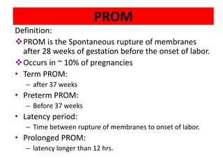 PROM
Definition:
PROM is the Spontaneous rupture of membranes
after 28 weeks of gestation before the onset of labor.
Occurs in ~ 10% of pregnancies
• Term PROM:
– after 37 weeks
• Preterm PROM:
– Before 37 weeks
• Latency period:
– Time between rupture of membranes to onset of labor.
• Prolonged PROM:
– latency longer than 12 hrs.
 