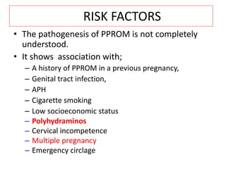 RISK FACTORS
• The pathogenesis of PPROM is not completely
understood.
• It shows association with;
– A history of PPROM in a previous pregnancy,
– Genital tract infection,
– APH
– Cigarette smoking
– Low socioeconomic status
– Polyhydraminos
– Cervical incompetence
– Multiple pregnancy
– Emergency circlage
 