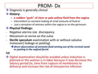 PROM- Dx
 Diagnosis is generally clinical
 History:
– a sudden "gush" of clear or pale yellow fluid from the vagina.
– Intermittent or constant leaking of small amounts of fluid or
– just a sensation of wetness within the vagina or on the perineum
 Physical findings:
- Negative uterine size discrepancy
- Meconium or vernix on the vulva
- Sterile speculum examination with or without valsalva
maneuver( leakage or pooling)
direct observation of amniotic fluid coming out of the cervical canal
or pooling in the vaginal fornix
NB
 Digital examination should be avoided unless induction is
planned or the woman is in labor because it may decrease the
latency period (ie, time from rupture of membranes to
delivery) and increase the risk of intrauterine infection
 